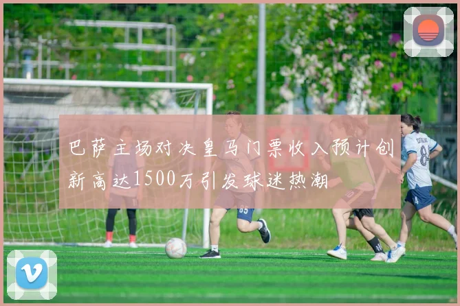 巴萨主场对决皇马门票收入预计创新高达1500万引发球迷热潮