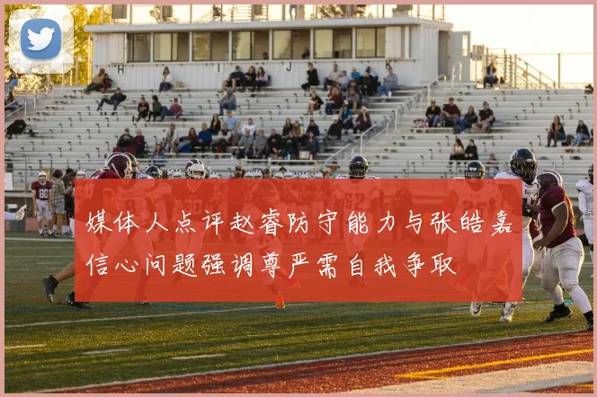 媒体人点评赵睿防守能力与张皓嘉信心问题强调尊严需自我争取