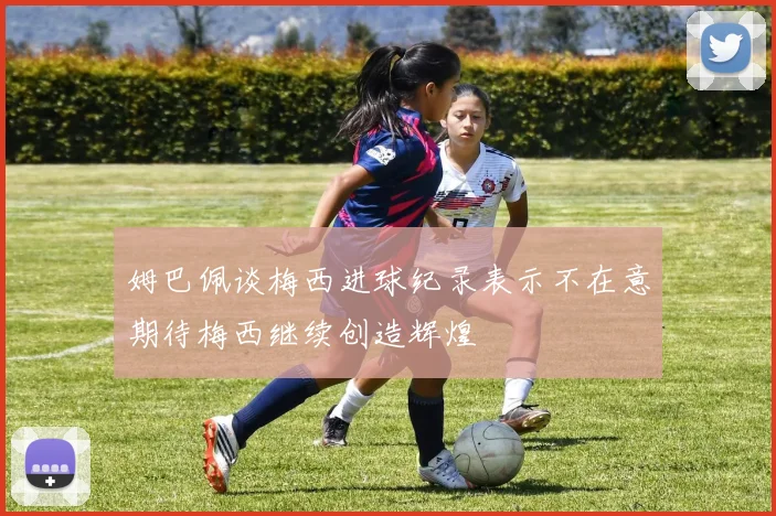 姆巴佩谈梅西进球纪录表示不在意期待梅西继续创造辉煌