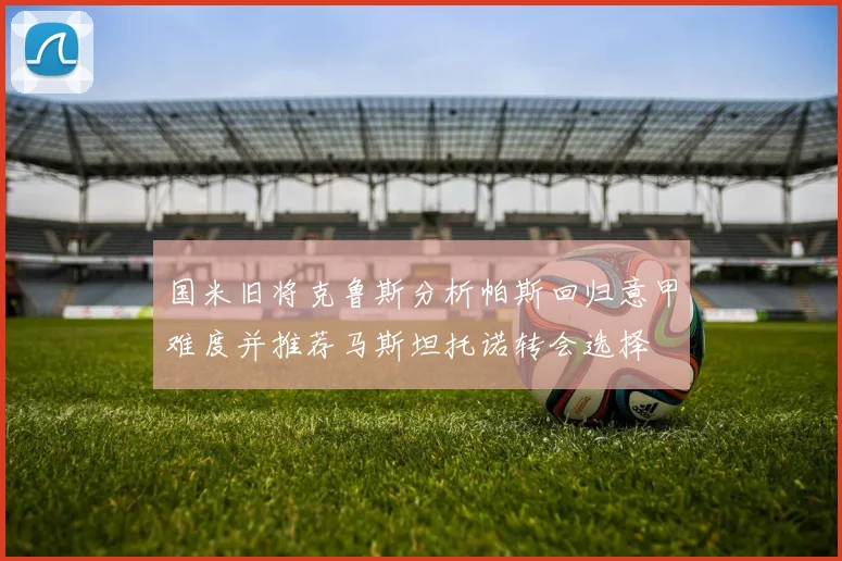 国米旧将克鲁斯分析帕斯回归意甲难度并推荐马斯坦托诺转会选择