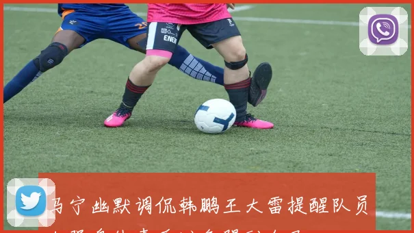 马宁幽默调侃韩鹏王大雷提醒队员加强身体素质避免踢到自己