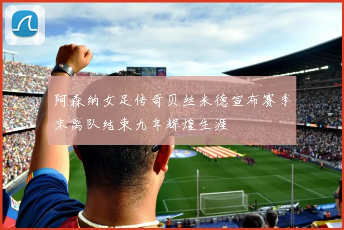 阿森纳女足传奇贝丝米德宣布赛季末离队结束九年辉煌生涯