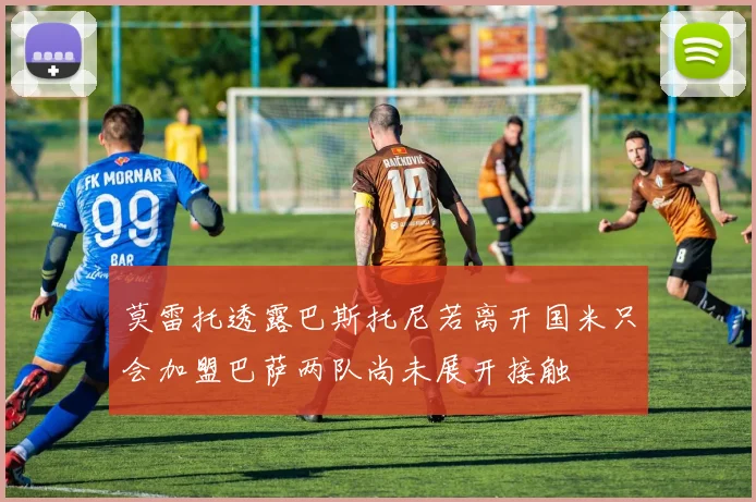 莫雷托透露巴斯托尼若离开国米只会加盟巴萨两队尚未展开接触