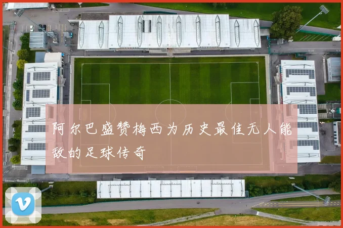 阿尔巴盛赞梅西为历史最佳无人能敌的足球传奇