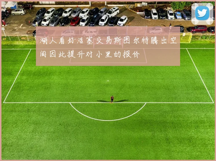 湖人看好活塞交易斯图尔特腾出空间因此提升对小里的报价