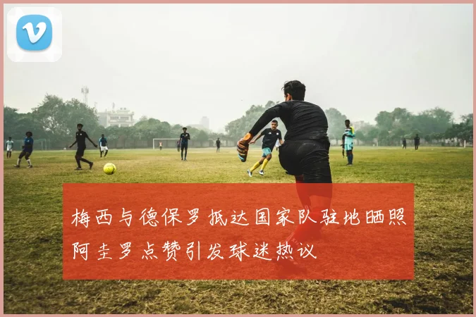 梅西与德保罗抵达国家队驻地晒照阿圭罗点赞引发球迷热议