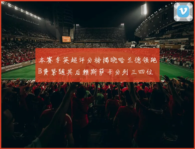 本赛季英超评分榜揭晓哈兰德领跑B费紧随其后赖斯萨卡分列三四位