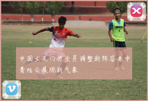 中国女足门将全员调整新阵容老中青结合展现新气象